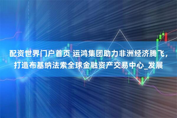 配资世界门户首页 运鸿集团助力非洲经济腾飞，打造布基纳法索全球金融资产交易中心_发展