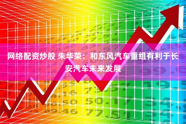 网络配资炒股 朱华荣：和东风汽车重组有利于长安汽车未来发展