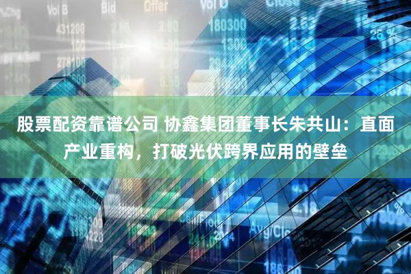 股票配资靠谱公司 协鑫集团董事长朱共山：直面产业重构，打破光伏跨界应用的壁垒