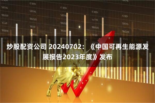 炒股配资公司 20240702：《中国可再生能源发展报告2023年度》发布
