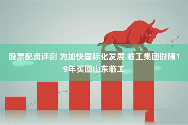 股票配资评测 为加快国际化发展 临工集团时隔19年买回山东临工