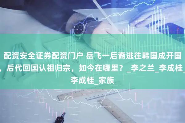 配资安全证券配资门户 岳飞一后裔逃往韩国成开国元勋，后代回国认祖归宗，如今在哪里？_李之兰_李成桂_家族