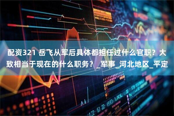 配资321 岳飞从军后具体都担任过什么官职？大致相当于现在的什么职务？_军事_河北地区_平定