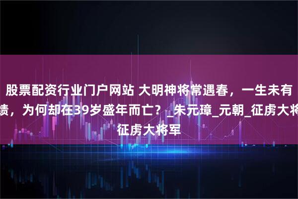 股票配资行业门户网站 大明神将常遇春，一生未有败绩，为何却在39岁盛年而亡？_朱元璋_元朝_征虏大将军