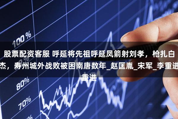 股票配资客服 呼延将先祖呼延凤箭射刘孝，枪扎白杰，寿州城外战败被困南唐数年_赵匡胤_宋军_李重进
