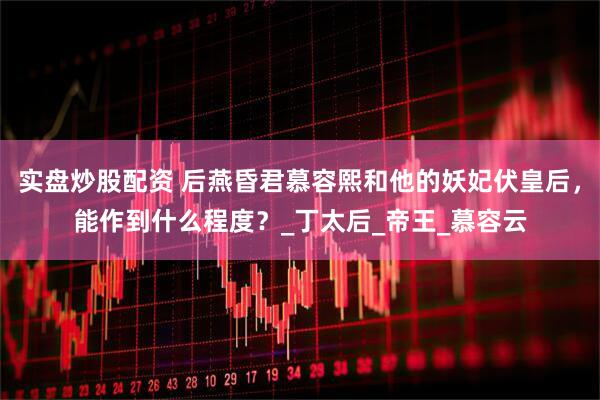 实盘炒股配资 后燕昏君慕容熙和他的妖妃伏皇后，能作到什么程度？_丁太后_帝王_慕容云