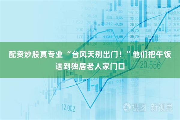 配资炒股真专业 “台风天别出门！”他们把午饭送到独居老人家门口