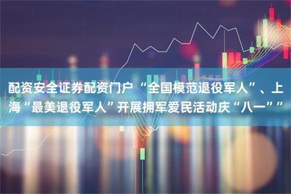 配资安全证券配资门户 “全国模范退役军人”、上海“最美退役军人”开展拥军爱民活动庆“八一””