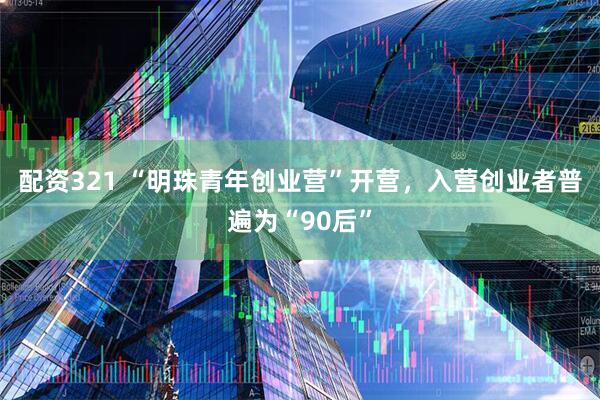 配资321 “明珠青年创业营”开营，入营创业者普遍为“90后”