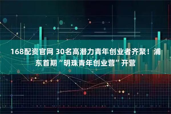 168配资官网 30名高潜力青年创业者齐聚！浦东首期“明珠青年创业营”开营