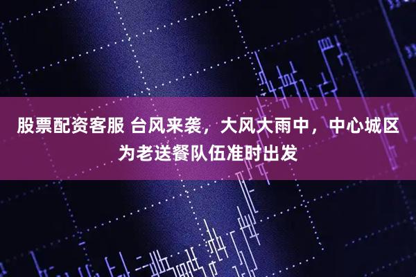 股票配资客服 台风来袭，大风大雨中，中心城区为老送餐队伍准时出发