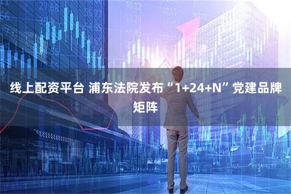 线上配资平台 浦东法院发布“1+24+N”党建品牌矩阵