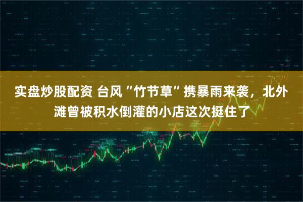 实盘炒股配资 台风“竹节草”携暴雨来袭，北外滩曾被积水倒灌的小店这次挺住了