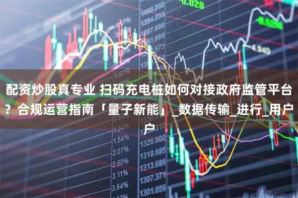 配资炒股真专业 扫码充电桩如何对接政府监管平台？合规运营指南「量子新能」_数据传输_进行_用户