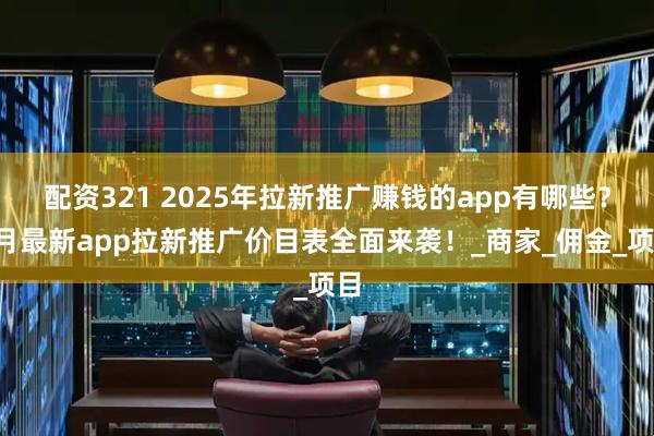 配资321 2025年拉新推广赚钱的app有哪些？8月最新app拉新推广价目表全面来袭！_商家_佣金_项目