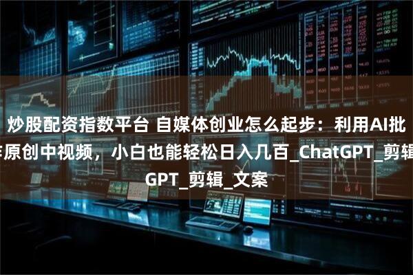 炒股配资指数平台 自媒体创业怎么起步：利用AI批量创作原创中视频，小白也能轻松日入几百_ChatGPT_剪辑_文案