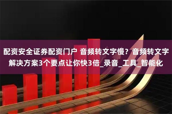 配资安全证券配资门户 音频转文字慢？音频转文字解决方案3个要点让你快3倍_录音_工具_智能化