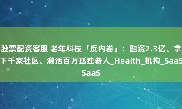 股票配资客服 老年科技「反内卷」：融资2.3亿、拿下千家社区、激活百万孤独老人_Health_机构_SaaS