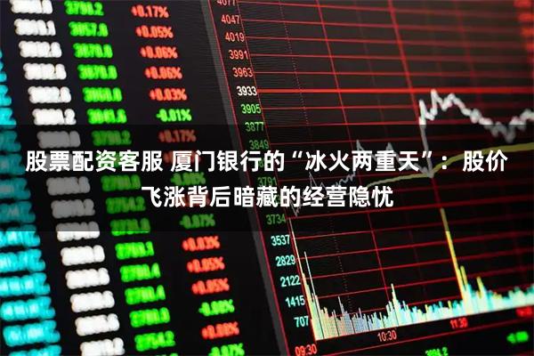 股票配资客服 厦门银行的“冰火两重天”：股价飞涨背后暗藏的经营隐忧