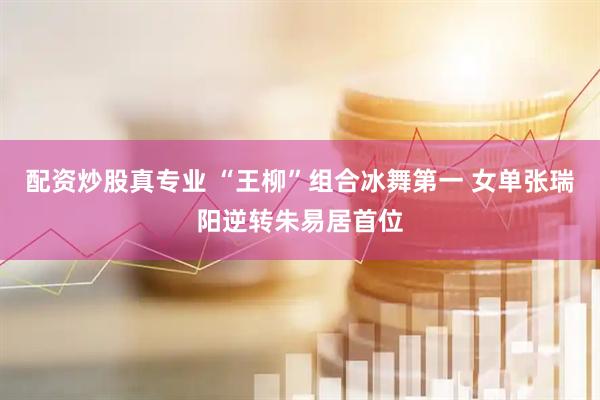 配资炒股真专业 “王柳”组合冰舞第一 女单张瑞阳逆转朱易居首位
