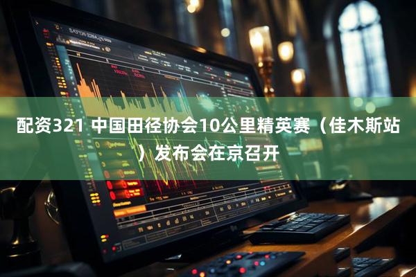 配资321 中国田径协会10公里精英赛（佳木斯站）发布会在京召开
