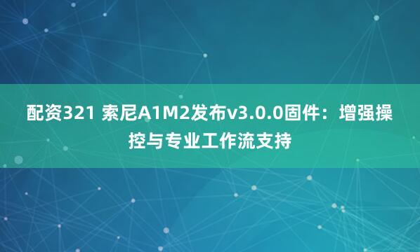 配资321 索尼A1M2发布v3.0.0固件：增强操控与专业工作流支持