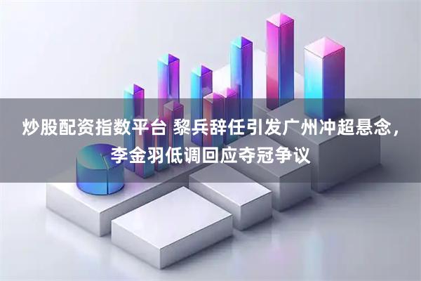 炒股配资指数平台 黎兵辞任引发广州冲超悬念，李金羽低调回应夺冠争议