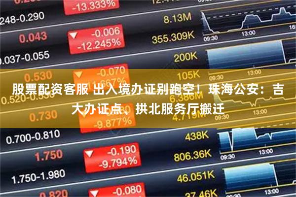 股票配资客服 出入境办证别跑空！珠海公安：吉大办证点、拱北服务厅搬迁