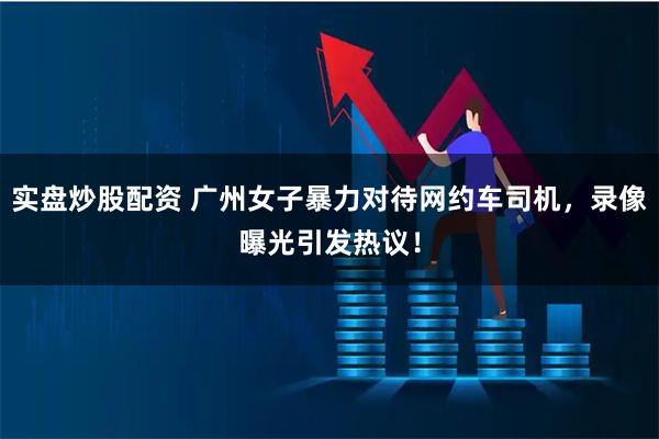 实盘炒股配资 广州女子暴力对待网约车司机，录像曝光引发热议！
