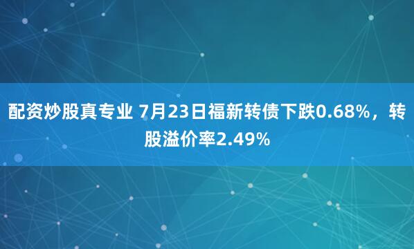 配资炒股真专业 7月23日福新转债下跌0.68%，转股溢价率2.49%