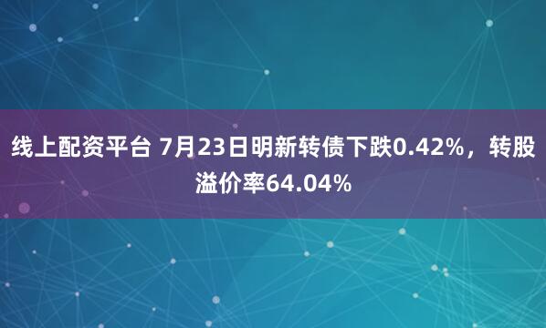 线上配资平台 7月23日明新转债下跌0.42%，转股溢价率64.04%
