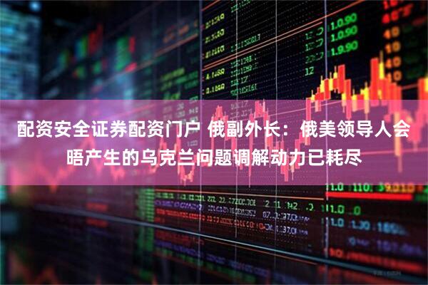 配资安全证券配资门户 俄副外长：俄美领导人会晤产生的乌克兰问题调解动力已耗尽