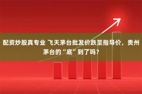 配资炒股真专业 飞天茅台批发价跌至指导价，贵州茅台的“底”到了吗？
