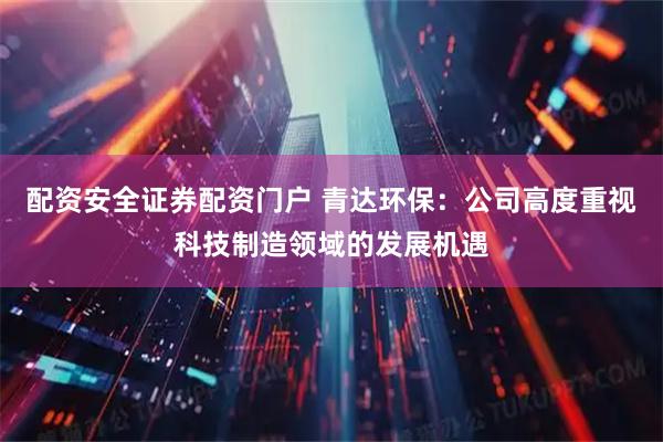 配资安全证券配资门户 青达环保：公司高度重视科技制造领域的发展机遇