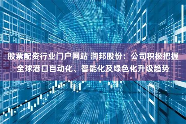 股票配资行业门户网站 润邦股份：公司积极把握全球港口自动化、智能化及绿色化升级趋势