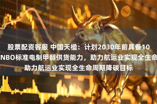 股票配资客服 中国天楹：计划2030年前具备100万吨ISCC RFNBO标准电制甲醇供货能力，助力航运业实现全生命周期降碳目标
