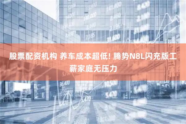 股票配资机构 养车成本超低! 腾势N8L闪充版工薪家庭无压力