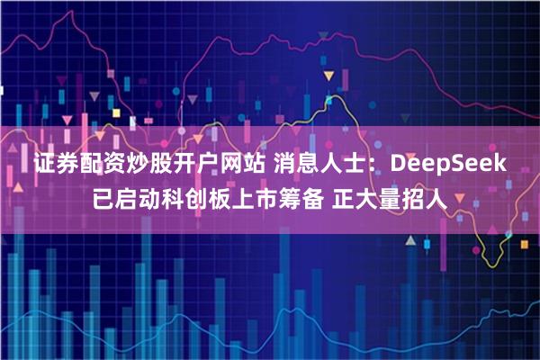 证券配资炒股开户网站 消息人士：DeepSeek已启动科创板上市筹备 正大量招人